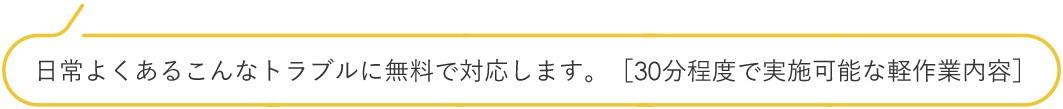 日常よくあるこんなトラブルに無料で対応します。[30分程度で実施可能な軽作業内容]